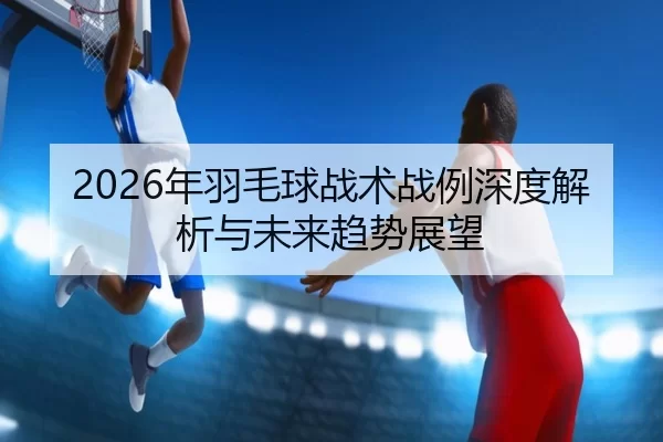 2026年羽毛球战术战例深度解析与未来趋势展望